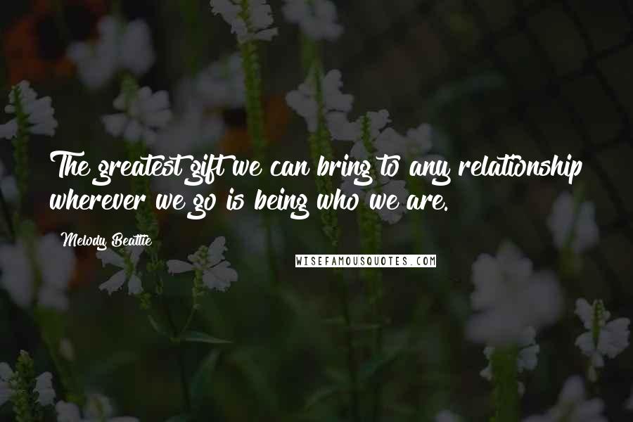 Melody Beattie Quotes: The greatest gift we can bring to any relationship wherever we go is being who we are.