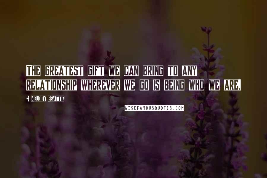 Melody Beattie Quotes: The greatest gift we can bring to any relationship wherever we go is being who we are.