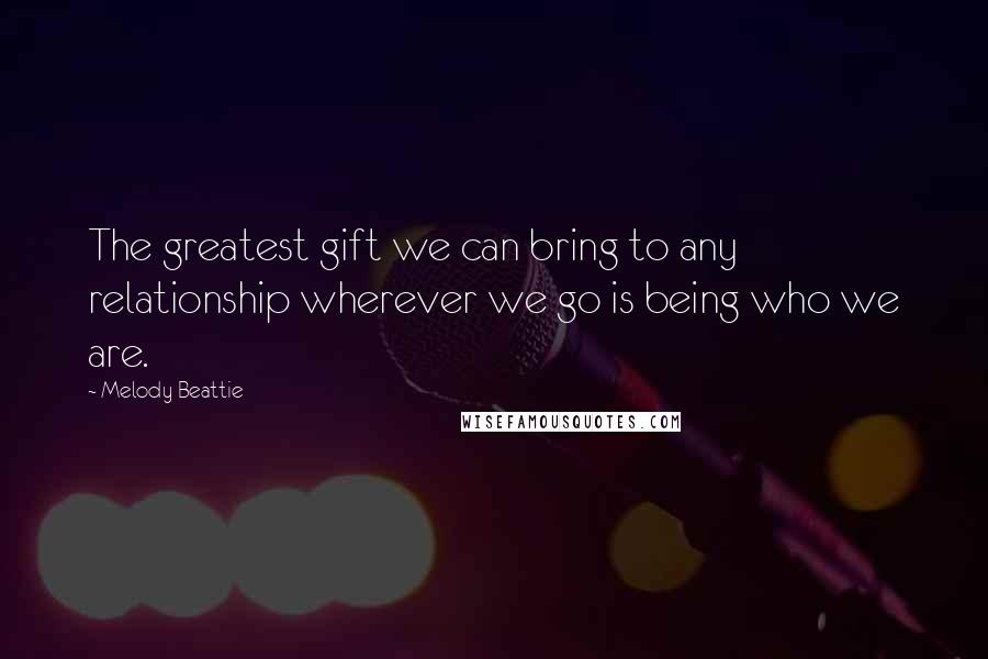 Melody Beattie Quotes: The greatest gift we can bring to any relationship wherever we go is being who we are.