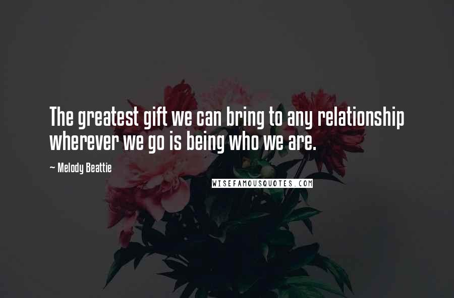 Melody Beattie Quotes: The greatest gift we can bring to any relationship wherever we go is being who we are.