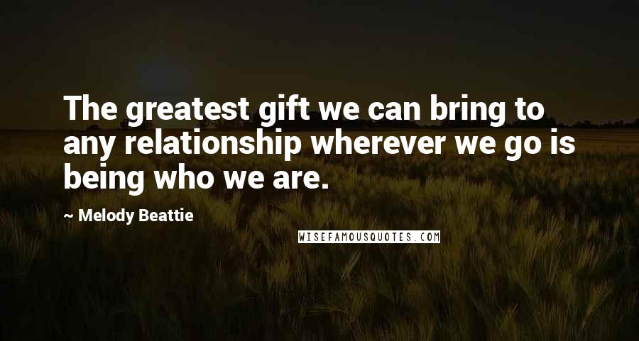 Melody Beattie Quotes: The greatest gift we can bring to any relationship wherever we go is being who we are.