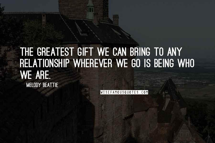 Melody Beattie Quotes: The greatest gift we can bring to any relationship wherever we go is being who we are.