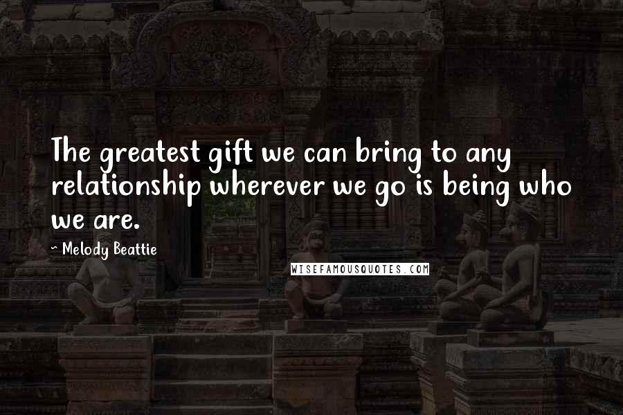 Melody Beattie Quotes: The greatest gift we can bring to any relationship wherever we go is being who we are.