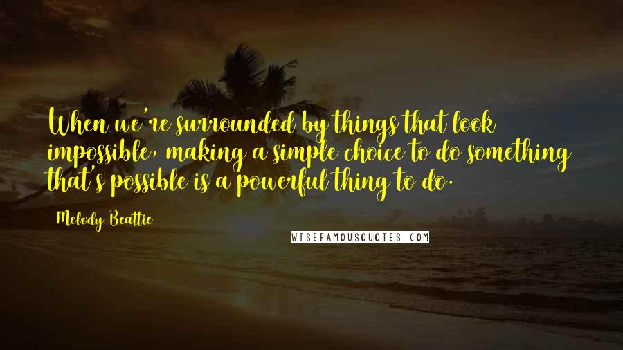 Melody Beattie Quotes: When we're surrounded by things that look impossible, making a simple choice to do something that's possible is a powerful thing to do.