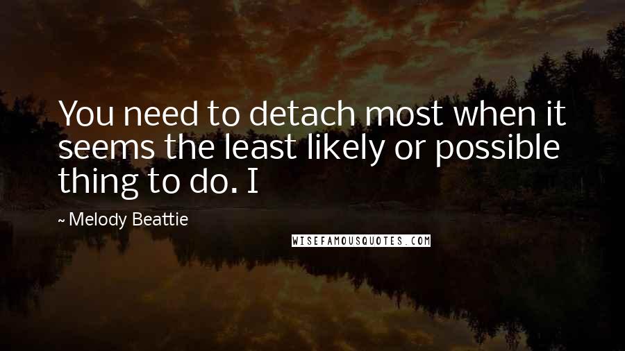 Melody Beattie Quotes: You need to detach most when it seems the least likely or possible thing to do. I
