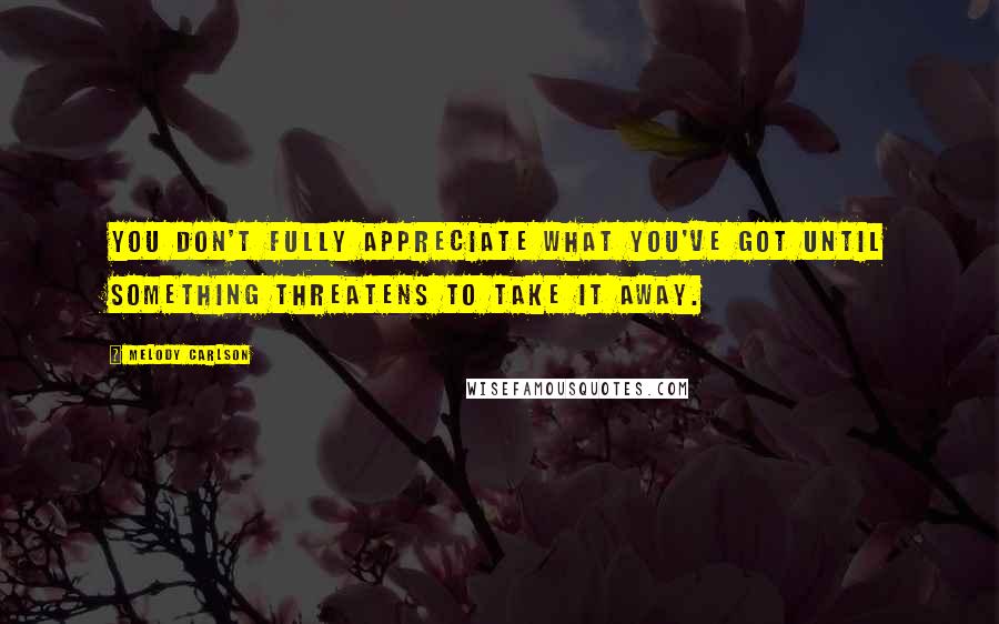 Melody Carlson Quotes: You don't fully appreciate what you've got until something threatens to take it away.