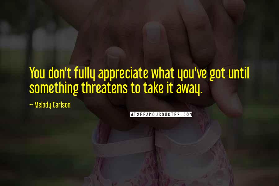 Melody Carlson Quotes: You don't fully appreciate what you've got until something threatens to take it away.