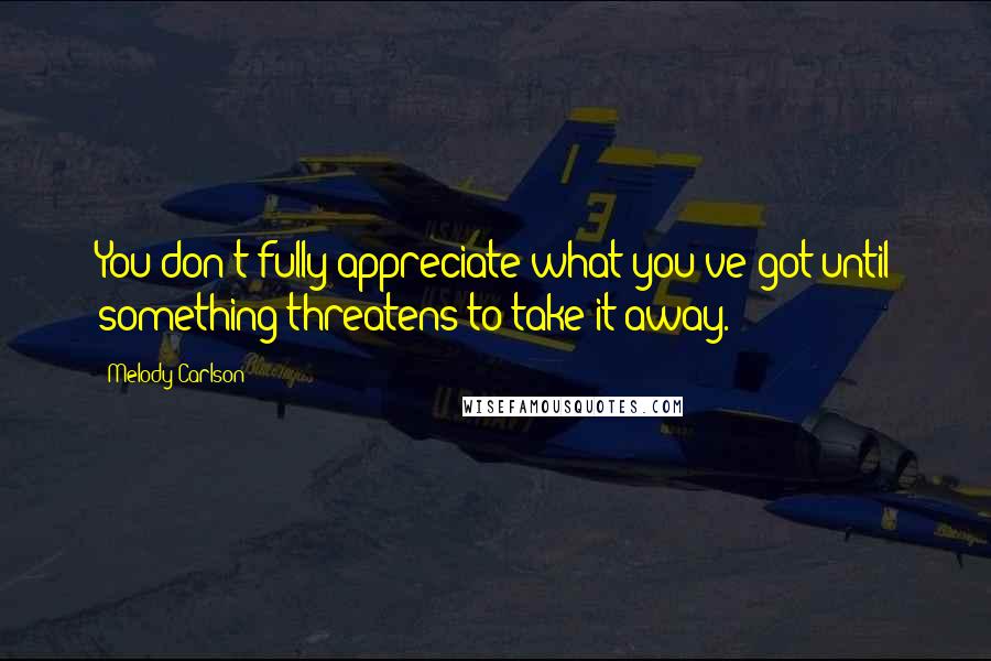 Melody Carlson Quotes: You don't fully appreciate what you've got until something threatens to take it away.