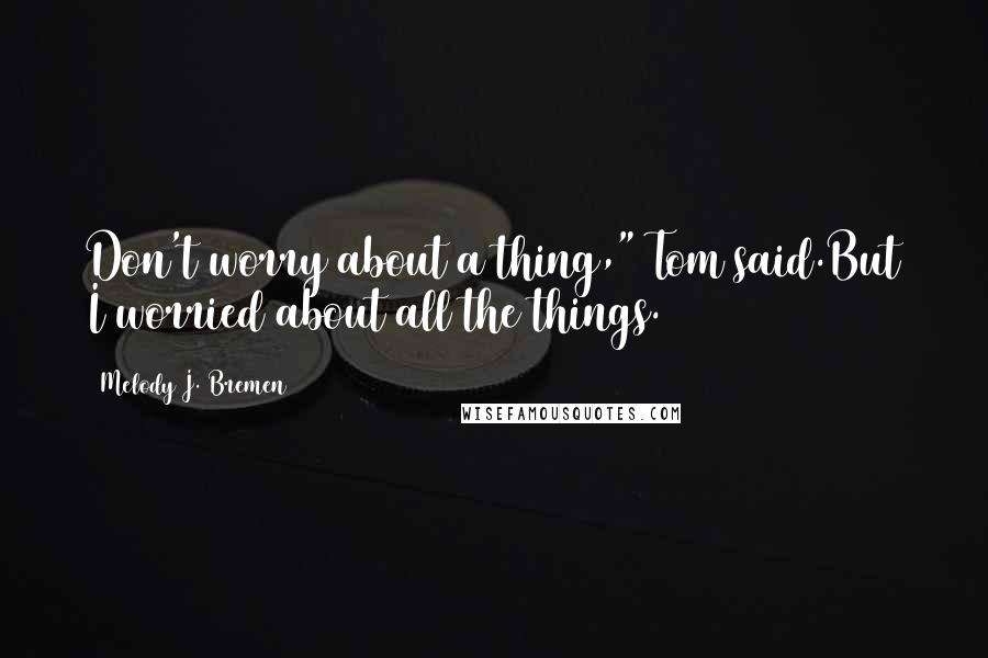 Melody J. Bremen Quotes: Don't worry about a thing," Tom said.But I worried about all the things.