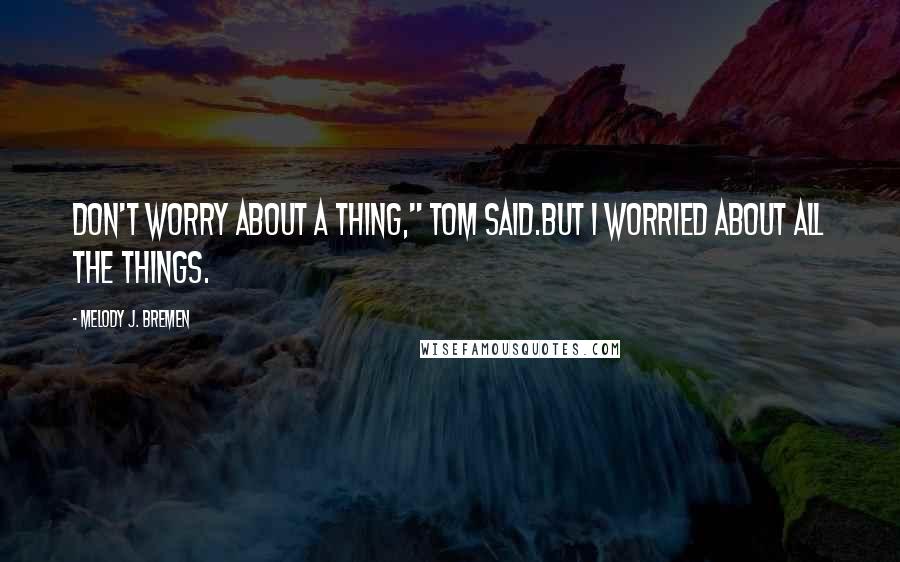 Melody J. Bremen Quotes: Don't worry about a thing," Tom said.But I worried about all the things.