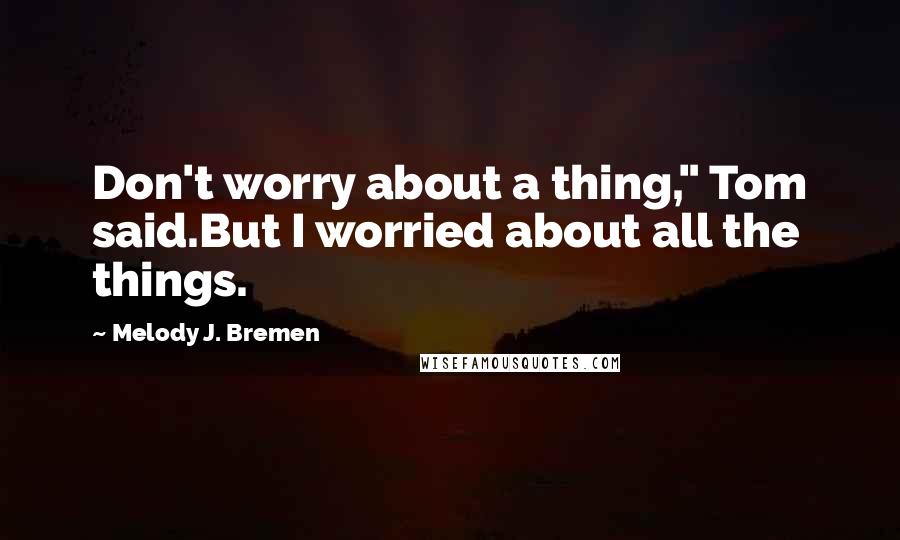 Melody J. Bremen Quotes: Don't worry about a thing," Tom said.But I worried about all the things.