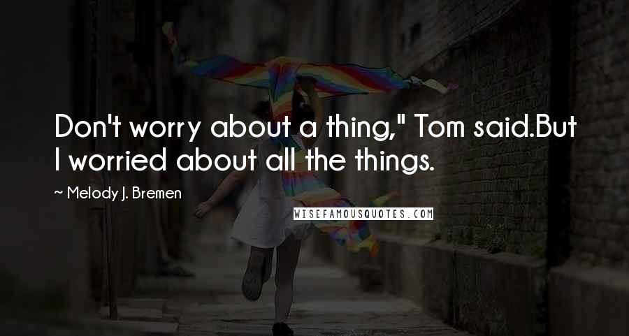 Melody J. Bremen Quotes: Don't worry about a thing," Tom said.But I worried about all the things.