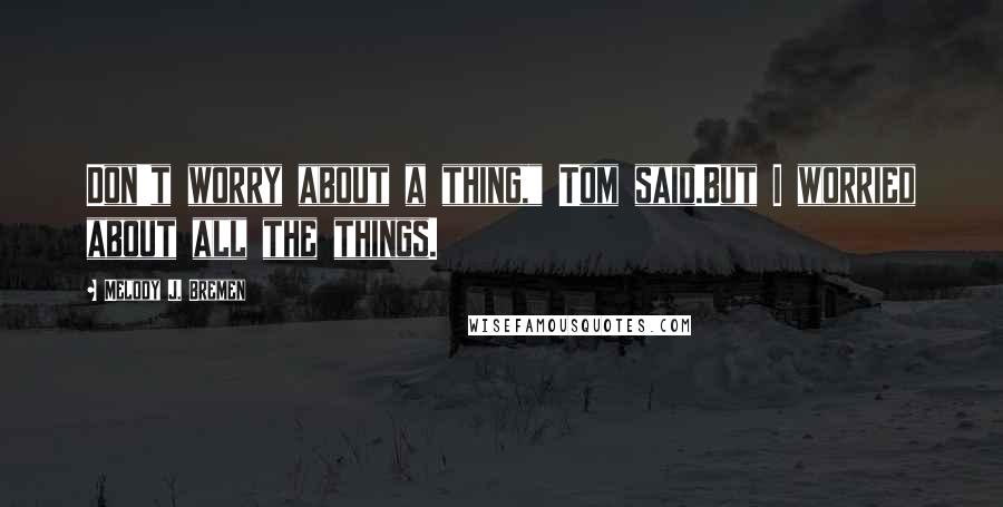 Melody J. Bremen Quotes: Don't worry about a thing," Tom said.But I worried about all the things.