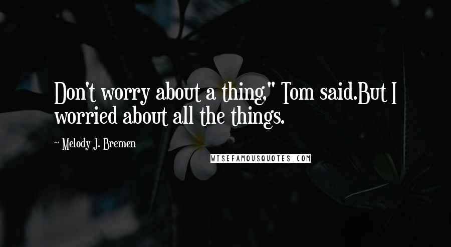 Melody J. Bremen Quotes: Don't worry about a thing," Tom said.But I worried about all the things.