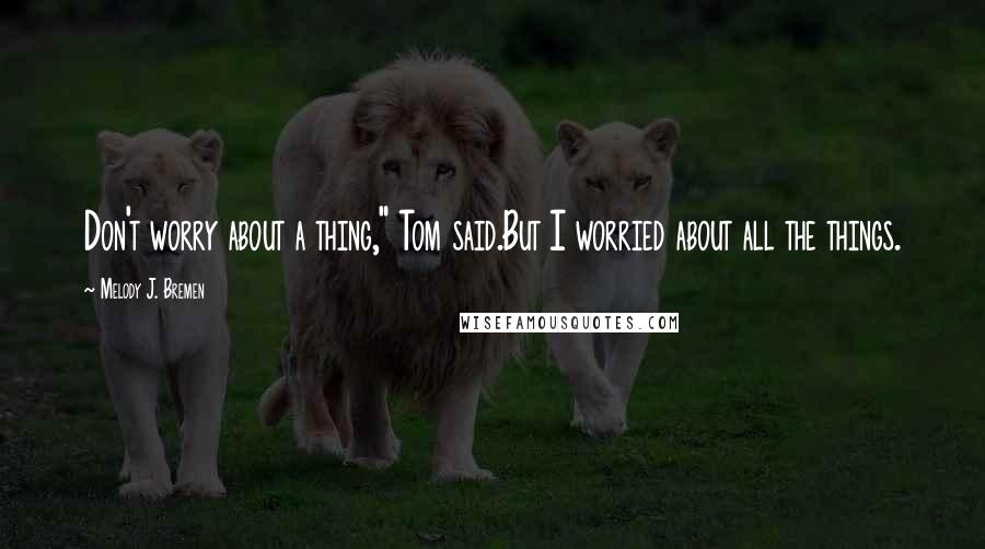 Melody J. Bremen Quotes: Don't worry about a thing," Tom said.But I worried about all the things.