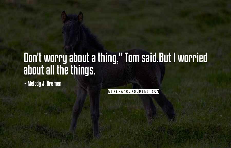 Melody J. Bremen Quotes: Don't worry about a thing," Tom said.But I worried about all the things.