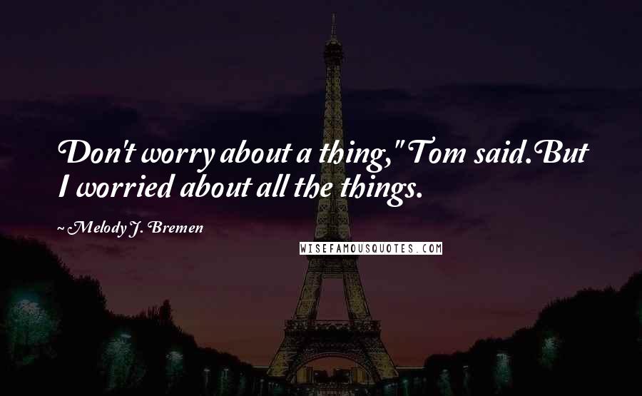 Melody J. Bremen Quotes: Don't worry about a thing," Tom said.But I worried about all the things.