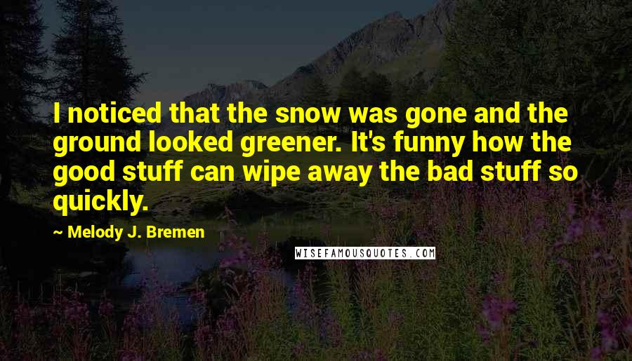 Melody J. Bremen Quotes: I noticed that the snow was gone and the ground looked greener. It's funny how the good stuff can wipe away the bad stuff so quickly.