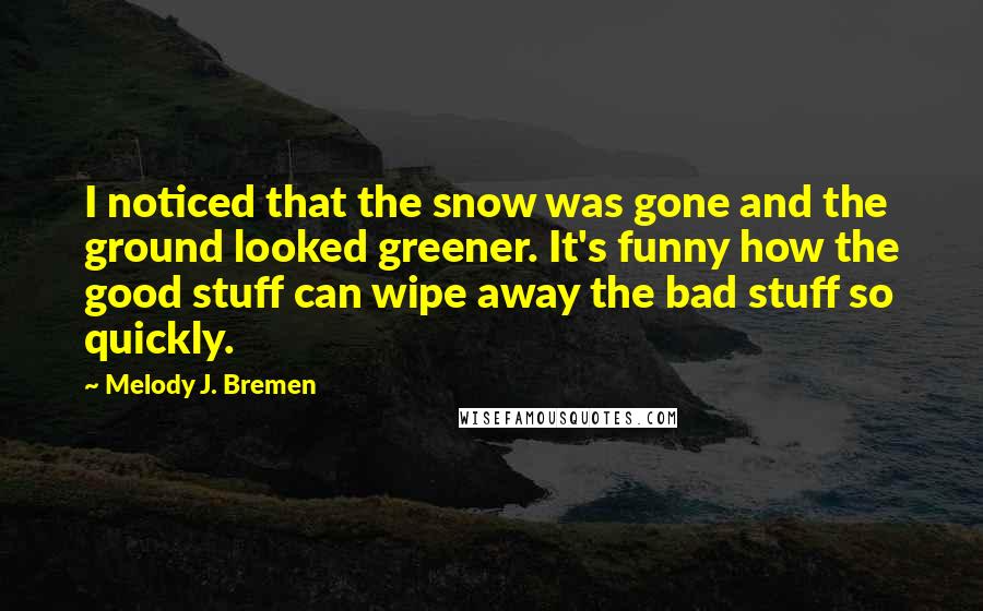 Melody J. Bremen Quotes: I noticed that the snow was gone and the ground looked greener. It's funny how the good stuff can wipe away the bad stuff so quickly.