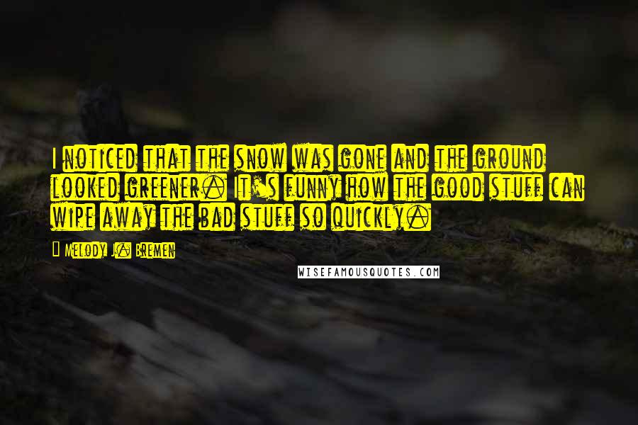 Melody J. Bremen Quotes: I noticed that the snow was gone and the ground looked greener. It's funny how the good stuff can wipe away the bad stuff so quickly.