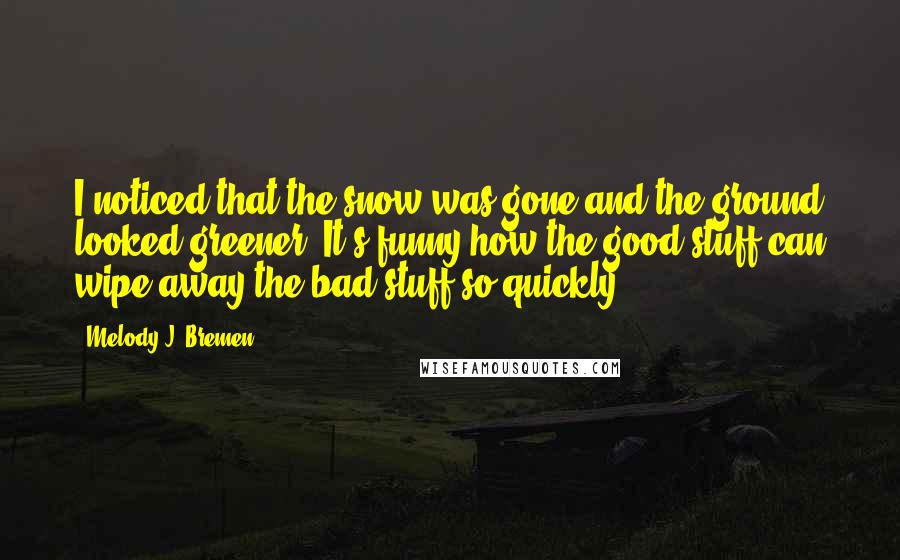 Melody J. Bremen Quotes: I noticed that the snow was gone and the ground looked greener. It's funny how the good stuff can wipe away the bad stuff so quickly.