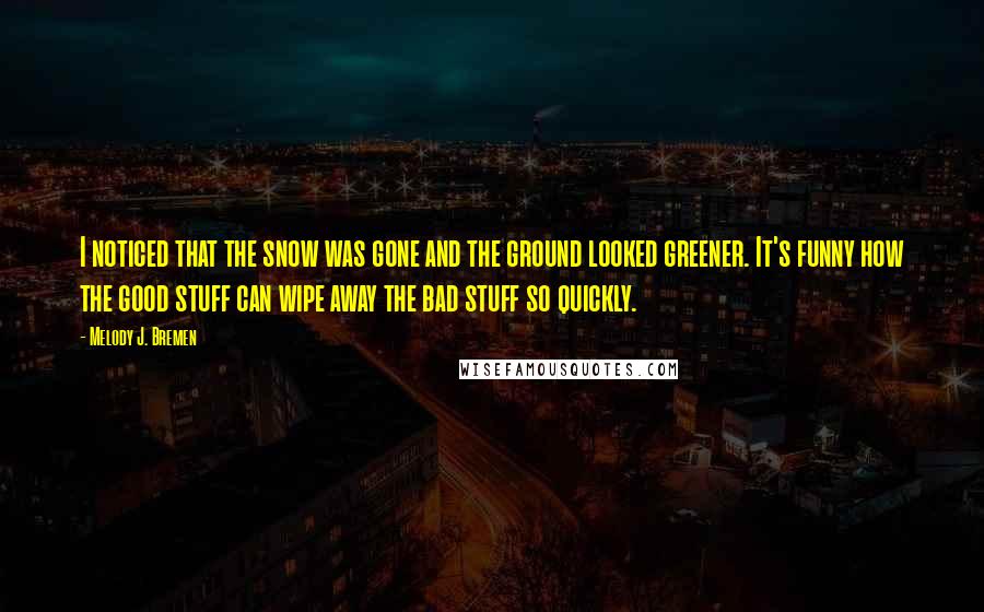 Melody J. Bremen Quotes: I noticed that the snow was gone and the ground looked greener. It's funny how the good stuff can wipe away the bad stuff so quickly.