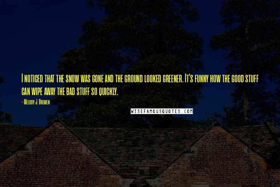 Melody J. Bremen Quotes: I noticed that the snow was gone and the ground looked greener. It's funny how the good stuff can wipe away the bad stuff so quickly.