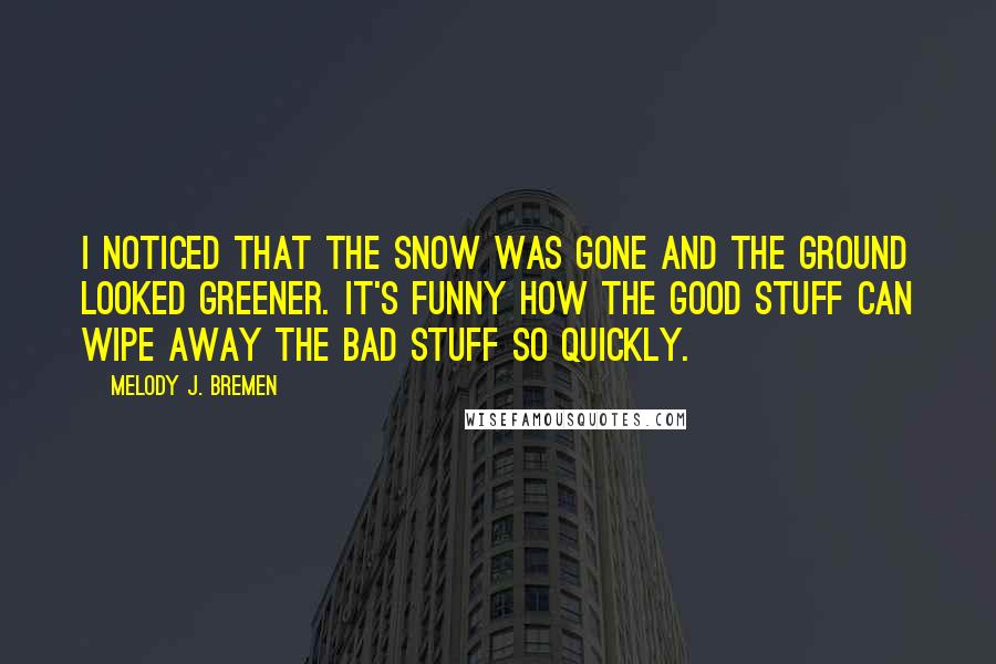 Melody J. Bremen Quotes: I noticed that the snow was gone and the ground looked greener. It's funny how the good stuff can wipe away the bad stuff so quickly.