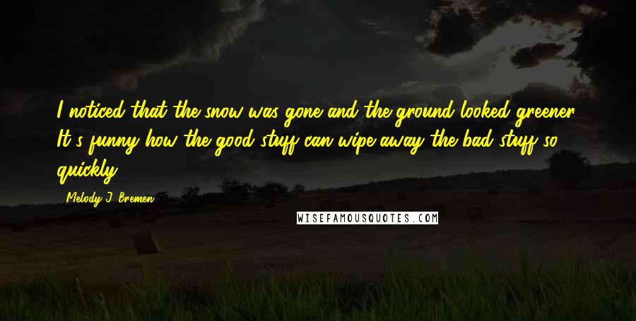 Melody J. Bremen Quotes: I noticed that the snow was gone and the ground looked greener. It's funny how the good stuff can wipe away the bad stuff so quickly.