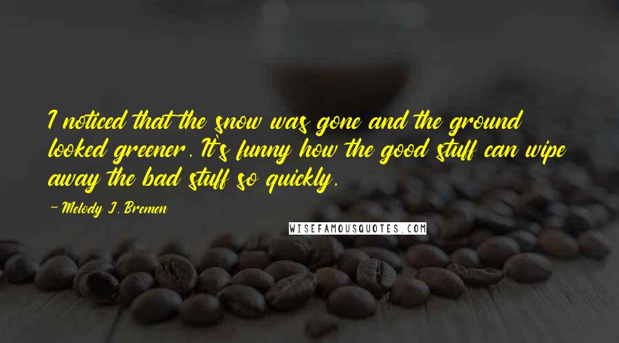 Melody J. Bremen Quotes: I noticed that the snow was gone and the ground looked greener. It's funny how the good stuff can wipe away the bad stuff so quickly.