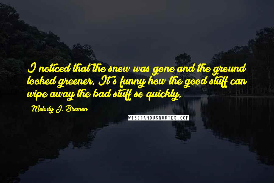 Melody J. Bremen Quotes: I noticed that the snow was gone and the ground looked greener. It's funny how the good stuff can wipe away the bad stuff so quickly.