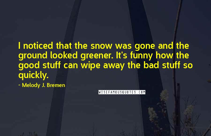 Melody J. Bremen Quotes: I noticed that the snow was gone and the ground looked greener. It's funny how the good stuff can wipe away the bad stuff so quickly.