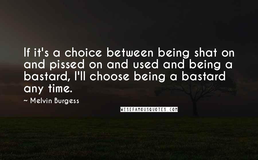 Melvin Burgess Quotes: If it's a choice between being shat on and pissed on and used and being a bastard, I'll choose being a bastard any time.