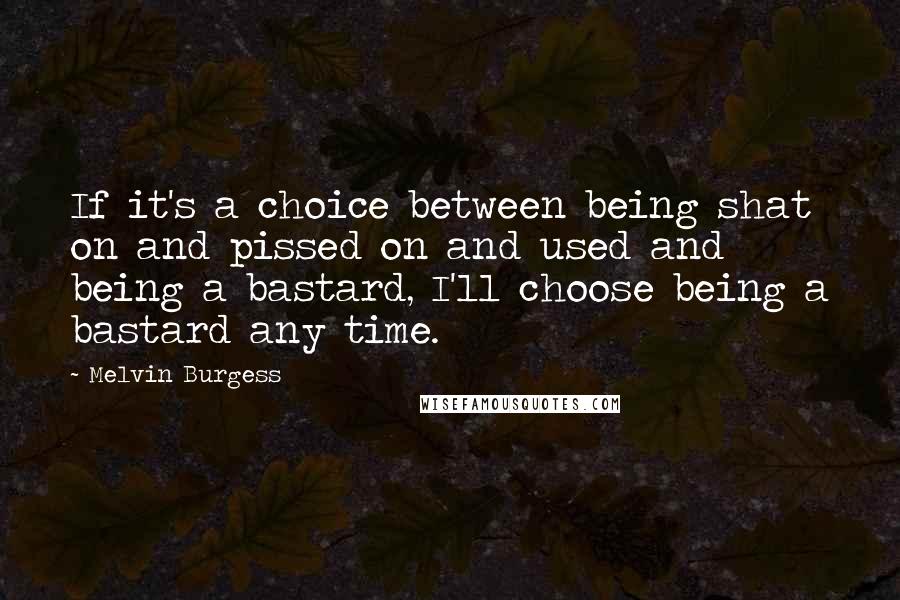 Melvin Burgess Quotes: If it's a choice between being shat on and pissed on and used and being a bastard, I'll choose being a bastard any time.