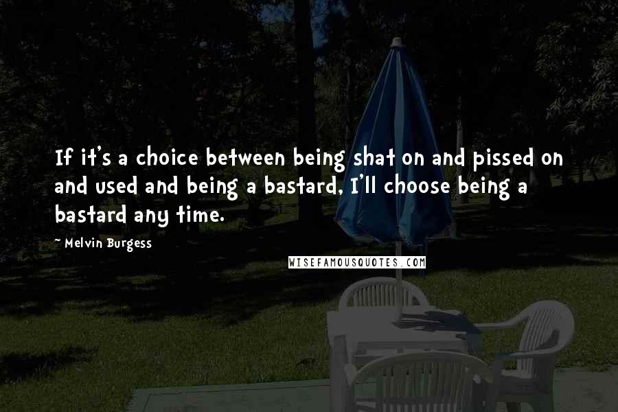 Melvin Burgess Quotes: If it's a choice between being shat on and pissed on and used and being a bastard, I'll choose being a bastard any time.