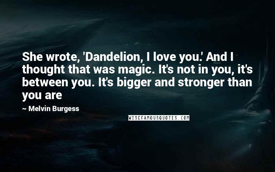 Melvin Burgess Quotes: She wrote, 'Dandelion, I love you.' And I thought that was magic. It's not in you, it's between you. It's bigger and stronger than you are