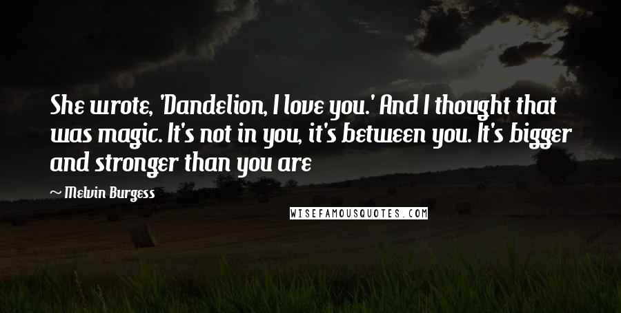 Melvin Burgess Quotes: She wrote, 'Dandelion, I love you.' And I thought that was magic. It's not in you, it's between you. It's bigger and stronger than you are