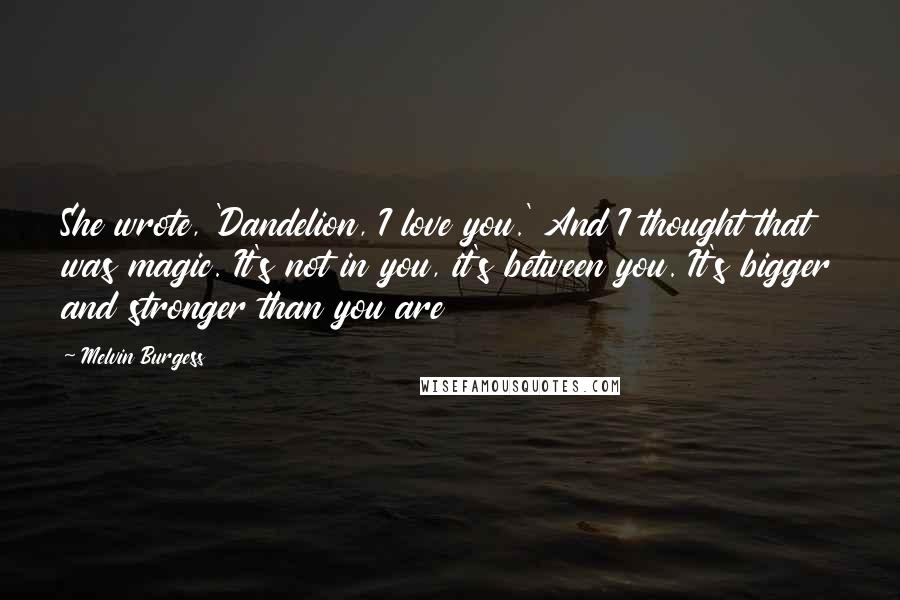 Melvin Burgess Quotes: She wrote, 'Dandelion, I love you.' And I thought that was magic. It's not in you, it's between you. It's bigger and stronger than you are