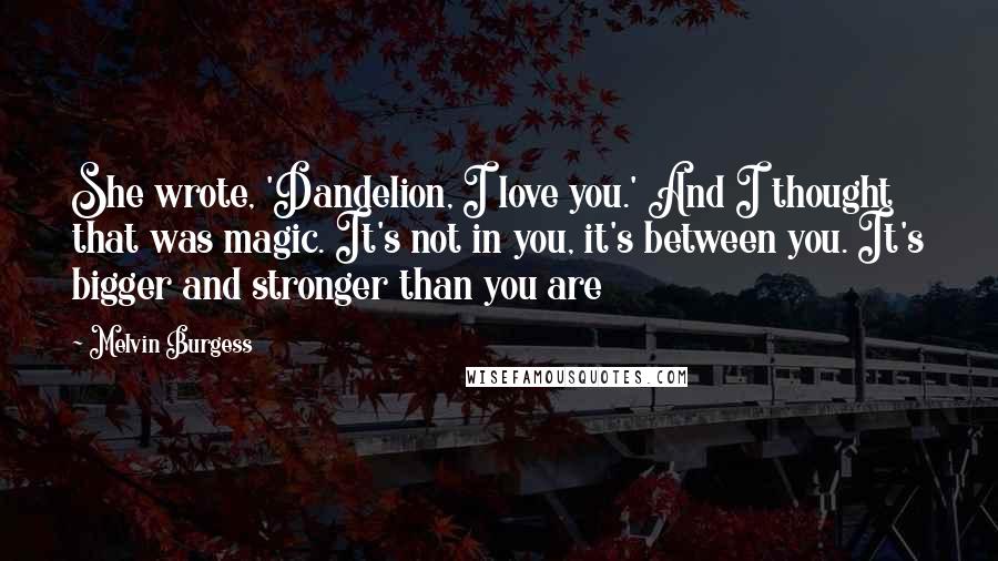 Melvin Burgess Quotes: She wrote, 'Dandelion, I love you.' And I thought that was magic. It's not in you, it's between you. It's bigger and stronger than you are