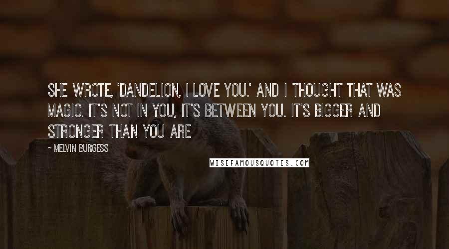 Melvin Burgess Quotes: She wrote, 'Dandelion, I love you.' And I thought that was magic. It's not in you, it's between you. It's bigger and stronger than you are