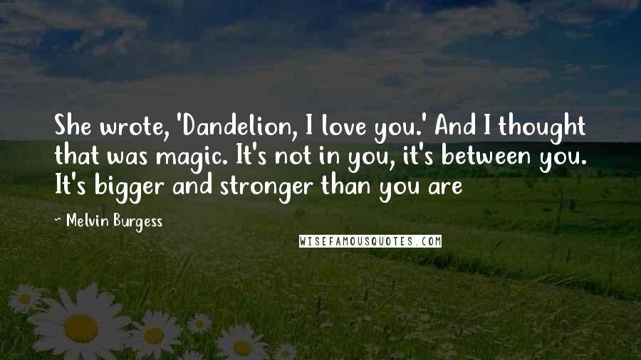 Melvin Burgess Quotes: She wrote, 'Dandelion, I love you.' And I thought that was magic. It's not in you, it's between you. It's bigger and stronger than you are