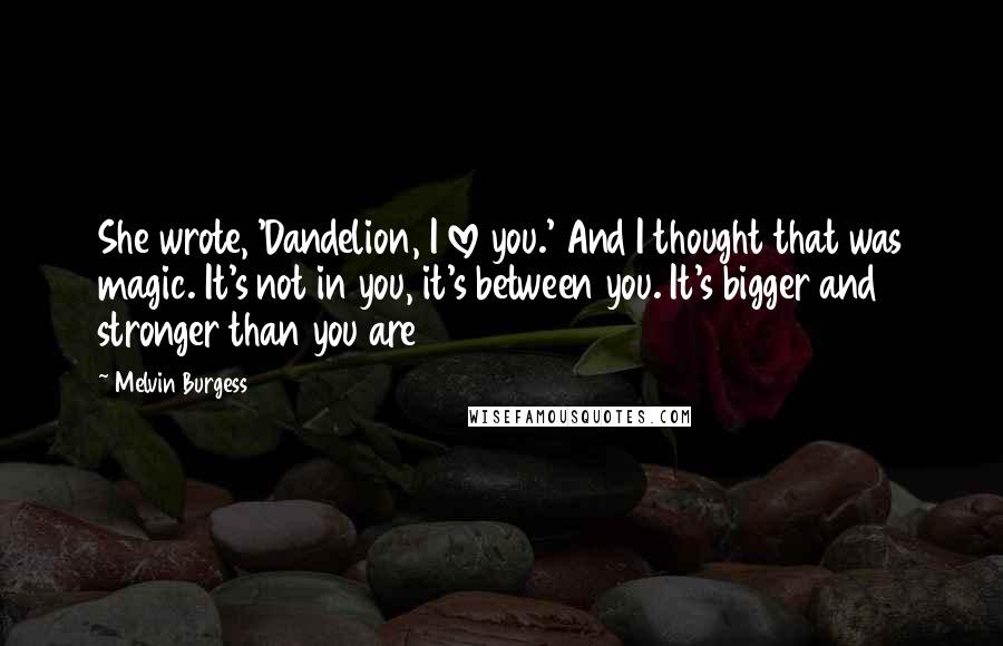 Melvin Burgess Quotes: She wrote, 'Dandelion, I love you.' And I thought that was magic. It's not in you, it's between you. It's bigger and stronger than you are