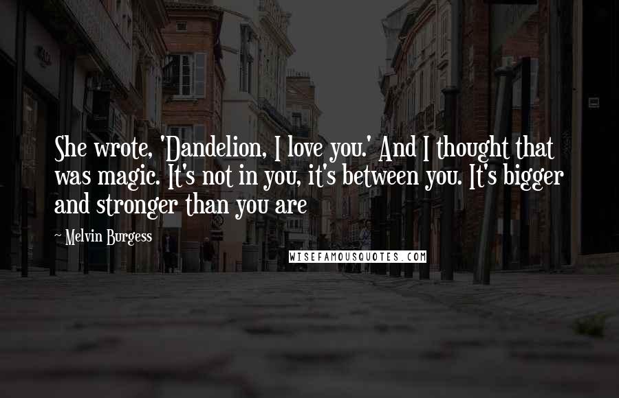 Melvin Burgess Quotes: She wrote, 'Dandelion, I love you.' And I thought that was magic. It's not in you, it's between you. It's bigger and stronger than you are