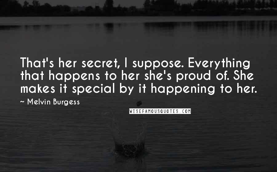 Melvin Burgess Quotes: That's her secret, I suppose. Everything that happens to her she's proud of. She makes it special by it happening to her.