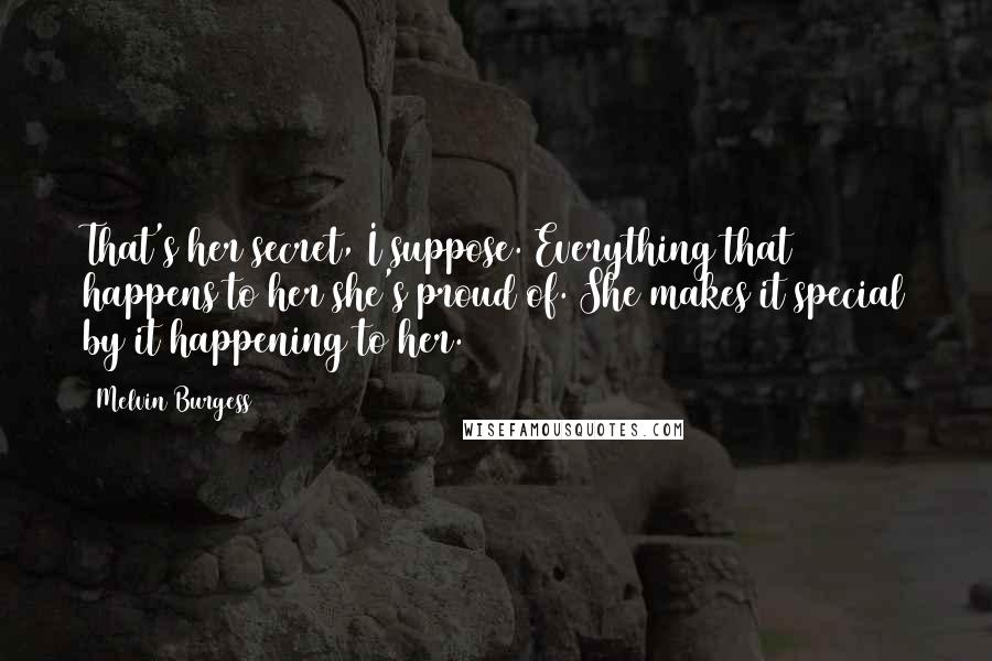 Melvin Burgess Quotes: That's her secret, I suppose. Everything that happens to her she's proud of. She makes it special by it happening to her.