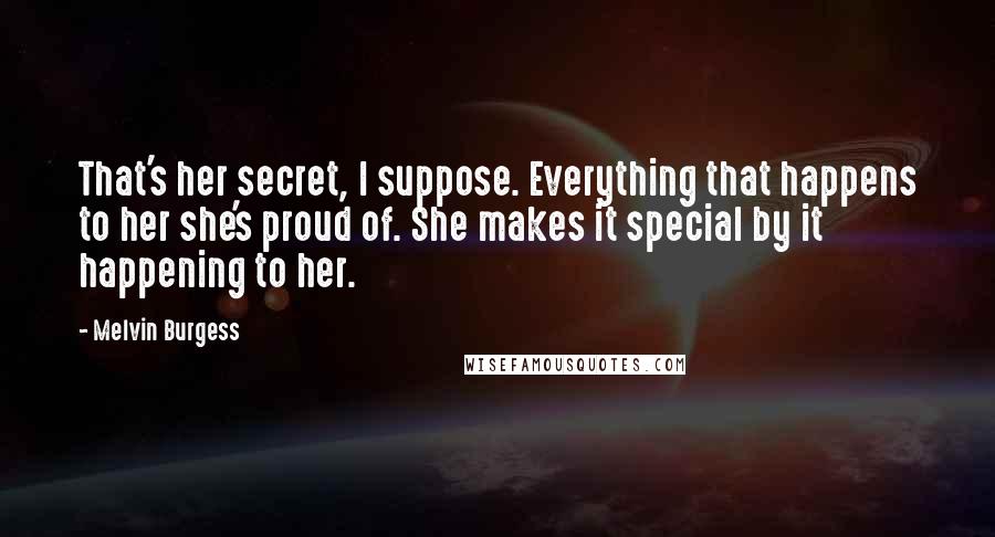 Melvin Burgess Quotes: That's her secret, I suppose. Everything that happens to her she's proud of. She makes it special by it happening to her.