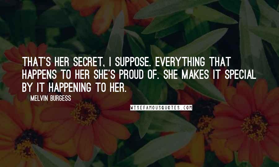 Melvin Burgess Quotes: That's her secret, I suppose. Everything that happens to her she's proud of. She makes it special by it happening to her.