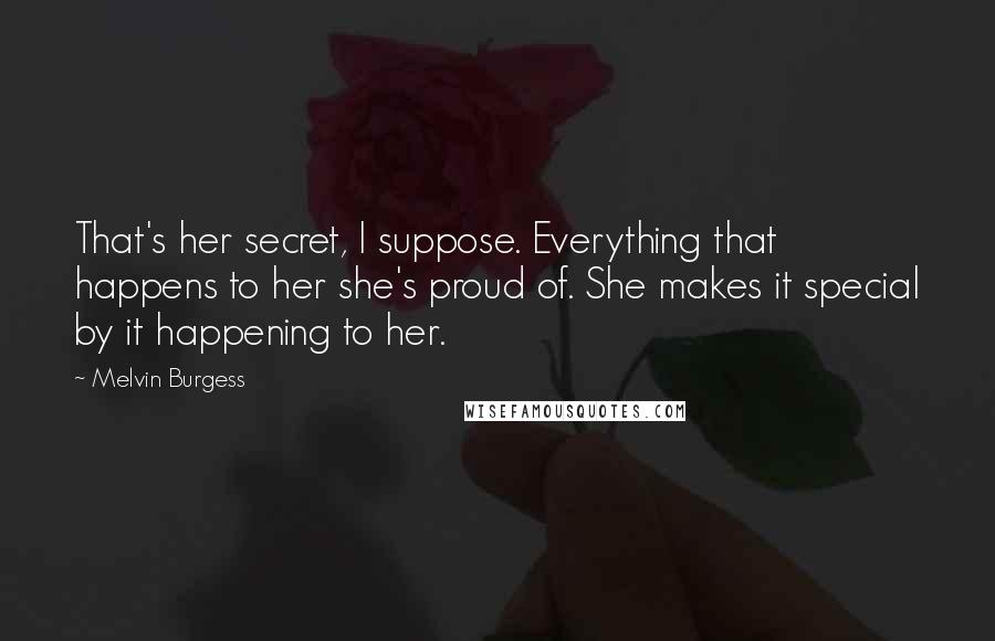 Melvin Burgess Quotes: That's her secret, I suppose. Everything that happens to her she's proud of. She makes it special by it happening to her.