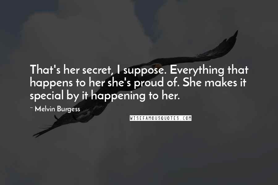 Melvin Burgess Quotes: That's her secret, I suppose. Everything that happens to her she's proud of. She makes it special by it happening to her.