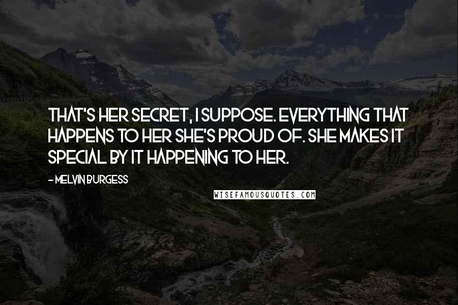 Melvin Burgess Quotes: That's her secret, I suppose. Everything that happens to her she's proud of. She makes it special by it happening to her.